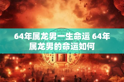 64年属龙男一生命运 64年属龙男的命运如何 64年属龙男一生命运 64年属龙男的命运如何