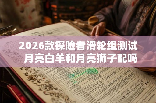 2026款探险者滑轮组测试 月亮白羊和月亮狮子配吗 2026款探险者滑轮组测试 月亮白羊和月亮狮子配吗