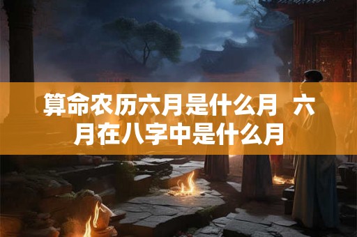 算命农历六月是什么月 六月在八字中是什么月 算命农历六月是什么月 六月在八字中是什么月