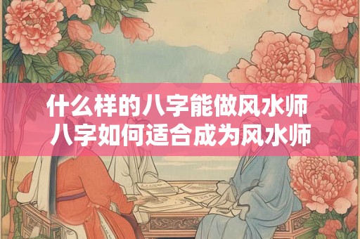 什么样的八字能做风水师 八字如何适合成为风水师 什么样的八字能做风水师 八字如何适合成为风水师