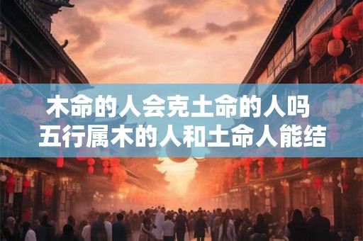 木命的人会克土命的人吗 五行属木的人和土命人能结合吗