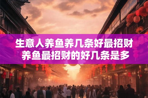 生意人养鱼养几条好最招财 养鱼最招财的好几条是多少 生意人养鱼养几条好最招财 养鱼最招财的好几条是多少
