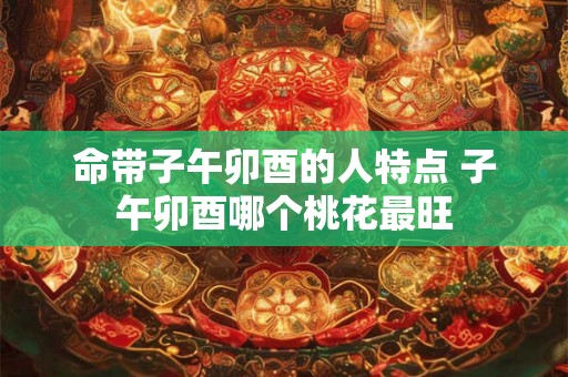 命带子午卯酉的人特点 子午卯酉哪个桃花最旺 命带子午卯酉的人特点 子午卯酉哪个桃花最旺
