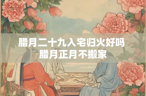 腊月二十九入宅归火好吗 腊月正月不搬家 腊月二十九入宅归火好吗 腊月正月不搬家