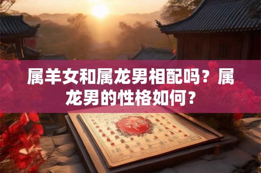属羊女和属龙男相配吗？属龙男的性格如何？