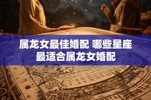 属龙女最佳婚配 哪些星座最适合属龙女婚配