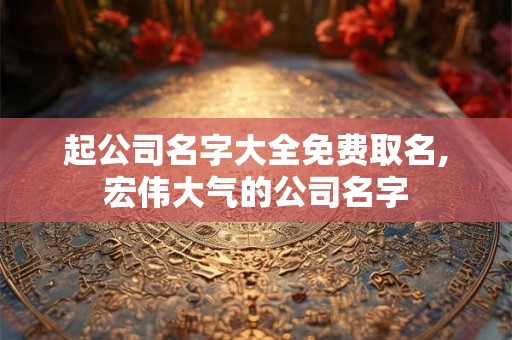 起公司名字大全免费取名,宏伟大气的公司名字 起公司名字大全免费取名,宏伟大气的公司名字