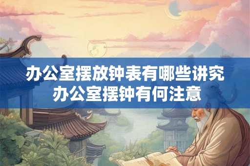 办公室摆放钟表有哪些讲究 办公室摆钟有何注意 办公室摆放钟表有哪些讲究 办公室摆钟有何注意