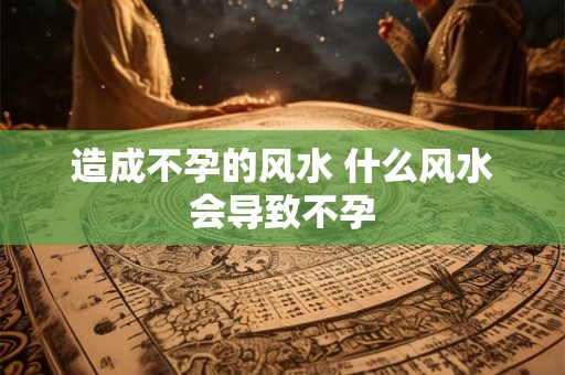 造成不孕的风水 什么风水会导致不孕 造成不孕的风水 什么风水会导致不孕