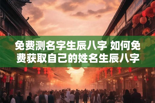 免费测名字生辰八字 如何免费获取自己的姓名生辰八字
