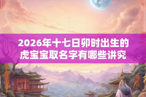 2026年十七日卯时出生的虎宝宝取名字有哪些讲究