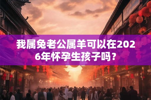 我属兔老公属羊可以在2026年怀孕生孩子吗? 我属兔老公属羊可以在2026年怀孕生孩子吗?