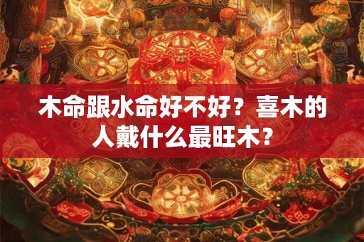 木命跟水命好不好？喜木的人戴什么最旺木？