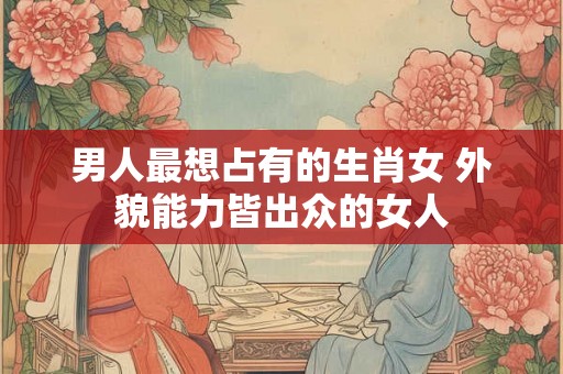 男人最想占有的生肖女 外貌能力皆出众的女人