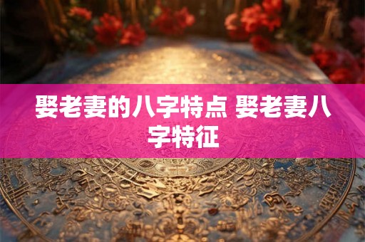 娶老妻的八字特点 娶老妻八字特征