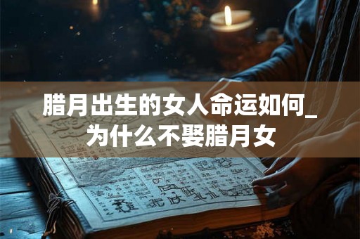 腊月出生的女人命运如何_为什么不娶腊月女 腊月出生的女人命运如何_为什么不娶腊月女