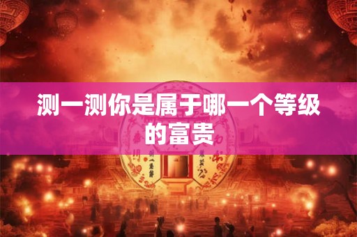 测一测你是属于哪一个等级的富贵 测一测你是属于哪一个等级的富贵