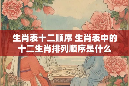 生肖表十二顺序 生肖表中的十二生肖排列顺序是什么