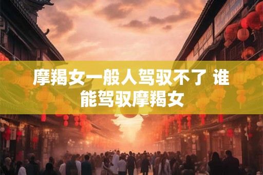 摩羯女一般人驾驭不了 谁能驾驭摩羯女