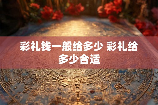 彩礼钱一般给多少 彩礼给多少合适