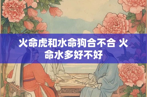 火命虎和水命狗合不合 火命水多好不好