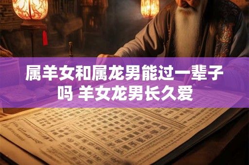 属羊女和属龙男能过一辈子吗 羊女龙男长久爱