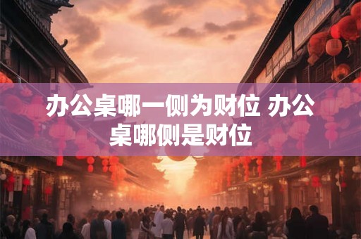 办公桌哪一侧为财位 办公桌哪侧是财位