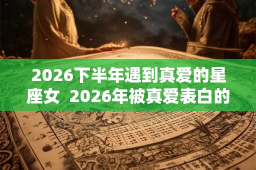 2026下半年遇到真爱的星座女  2026年被真爱表白的星座