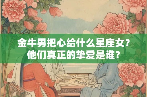 金牛男把心给什么星座女？他们真正的挚爱是谁？
