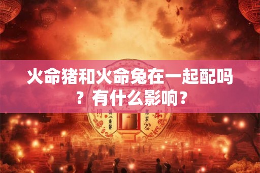火命猪和火命兔在一起配吗？有什么影响？