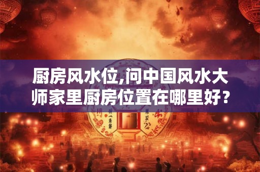 厨房风水位,问中国风水大师家里厨房位置在哪里好？