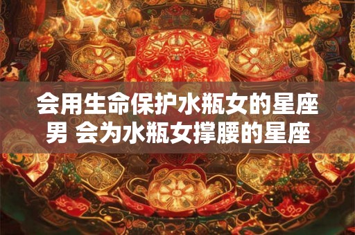 会用生命保护水瓶女的星座男 会为水瓶女撑腰的星座