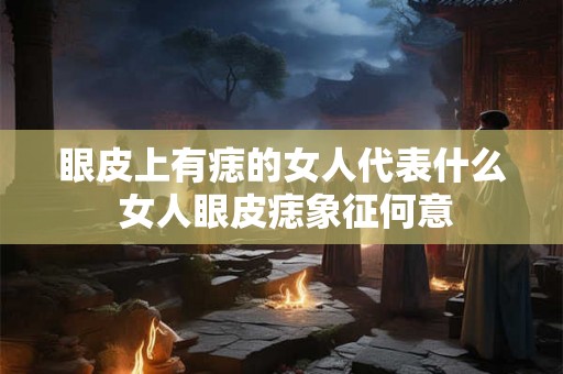 眼皮上有痣的女人代表什么 女人眼皮痣象征何意 眼皮上有痣的女人代表什么 女人眼皮痣象征何意