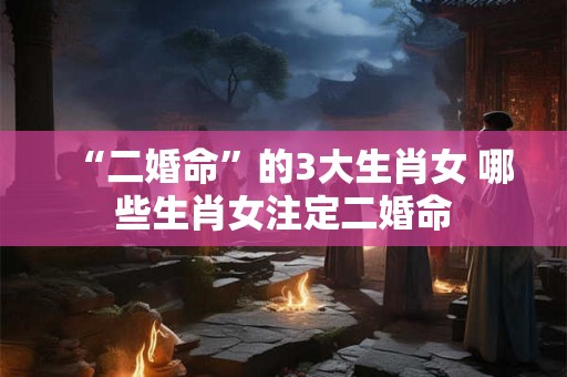 “二婚命”的3大生肖女 哪些生肖女注定二婚命