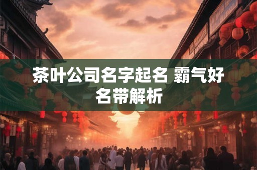 茶叶公司名字起名 霸气好名带解析