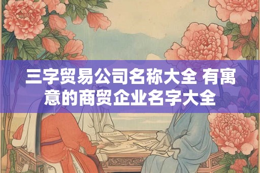 三字贸易公司名称大全 有寓意的商贸企业名字大全
