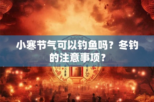 小寒节气可以钓鱼吗?冬钓的注意事项? 小寒节气可以钓鱼吗?冬钓的注意事项?