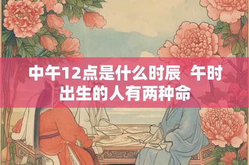 中午12点是什么时辰  午时出生的人有两种命