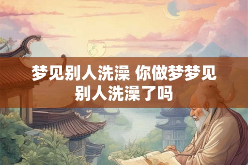 梦见别人洗澡 你做梦梦见别人洗澡了吗
