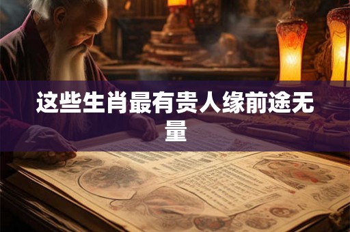 这些生肖最有贵人缘前途无量