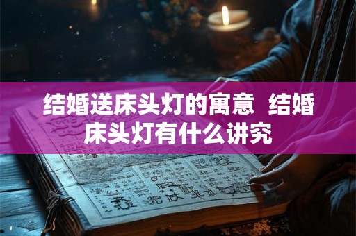 结婚送床头灯的寓意 结婚床头灯有什么讲究 结婚送床头灯的寓意 结婚床头灯有什么讲究