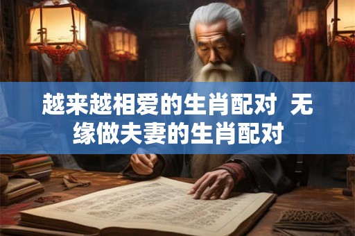 越来越相爱的生肖配对 无缘做夫妻的生肖配对 越来越相爱的生肖配对 无缘做夫妻的生肖配对