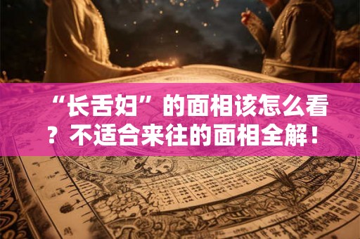 “长舌妇”的面相该怎么看?不适合来往的面相全解! “长舌妇”的面相该怎么看?不适合来往的面相全解!