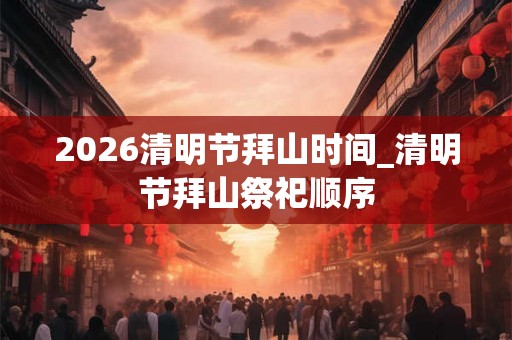 2026清明节拜山时间_清明节拜山祭祀顺序