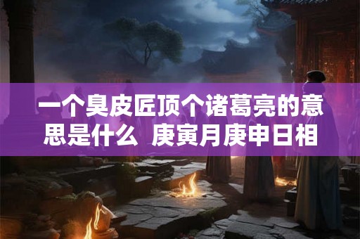 一个臭皮匠顶个诸葛亮的意思是什么  庚寅月庚申日相冲会怎样