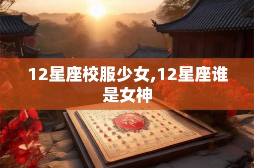 12星座校服少女,12星座谁是女神 12星座校服少女,12星座谁是女神