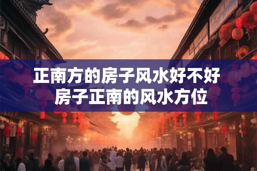 正南方的房子风水好不好  房子正南的风水方位