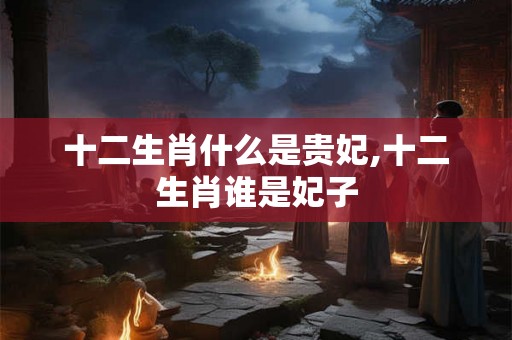 十二生肖什么是贵妃,十二生肖谁是妃子