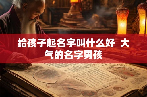 给孩子起名字叫什么好 大气的名字男孩 给孩子起名字叫什么好 大气的名字男孩
