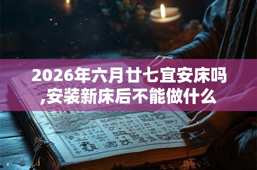 2026年六月廿七宜安床吗,安装新床后不能做什么